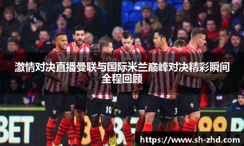 激情对决直播曼联与国际米兰巅峰对决精彩瞬间全程回顾